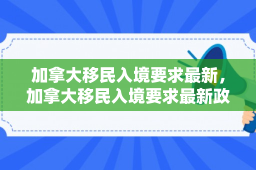 加拿大移民入境要求最新，加拿大移民入境要求最新政策