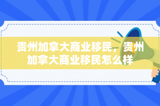 贵州加拿大商业移民，贵州加拿大商业移民怎么样