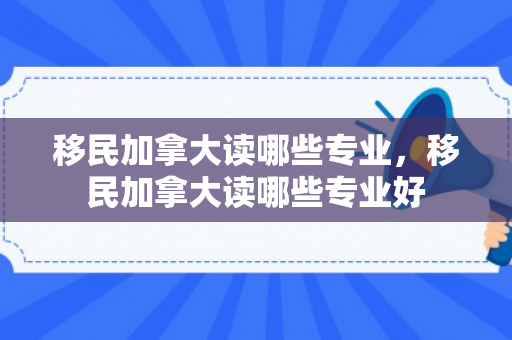移民加拿大读哪些专业，移民加拿大读哪些专业好
