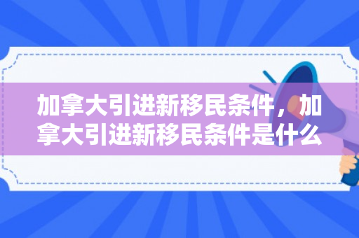 加拿大引进新移民条件，加拿大引进新移民条件是什么