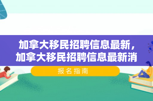 加拿大移民招聘信息最新，加拿大移民招聘信息最新消息