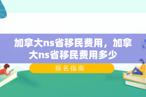 加拿大ns省移民费用，加拿大ns省移民费用多少