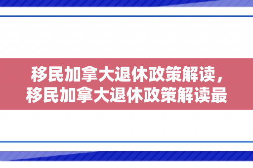 移民加拿大退休政策解读，移民加拿大退休政策解读最新