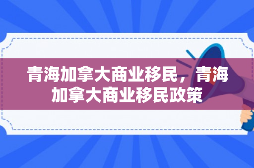 青海加拿大商业移民，青海加拿大商业移民政策