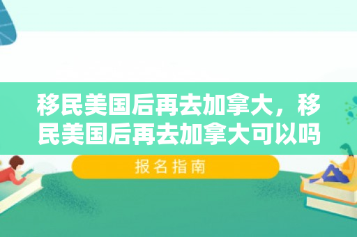 移民美国后再去加拿大，移民美国后再去加拿大可以吗