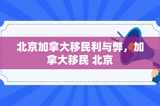 北京加拿大移民利与弊，加拿大移民 北京