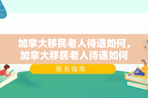 加拿大移民老人待遇如何，加拿大移民老人待遇如何