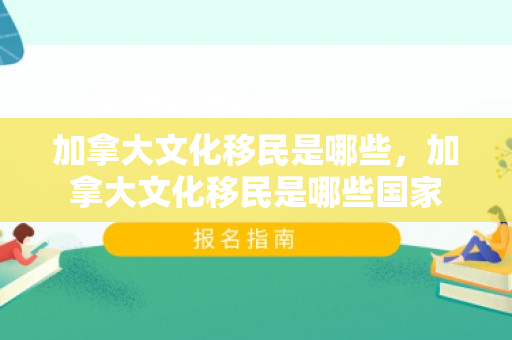 加拿大文化移民是哪些，加拿大文化移民是哪些国家