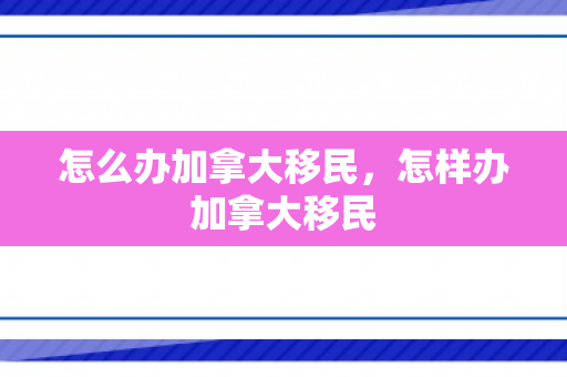 怎么办加拿大移民，怎样办加拿大移民