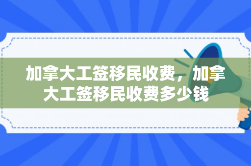 加拿大工签移民收费，加拿大工签移民收费多少钱