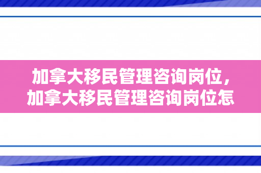 加拿大移民管理咨询岗位，加拿大移民管理咨询岗位怎么样