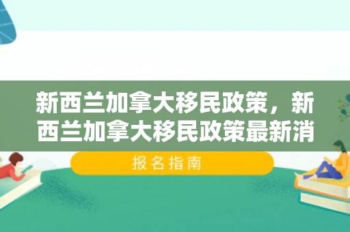 新西兰加拿大移民政策，新西兰加拿大移民政策最新消息