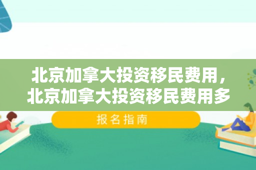 北京加拿大投资移民费用，北京加拿大投资移民费用多少