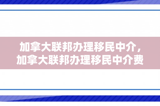 加拿大联邦办理移民中介，加拿大联邦办理移民中介费用