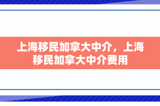 上海移民加拿大中介，上海移民加拿大中介费用