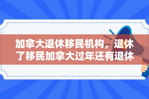 加拿大退休移民机构，退休了移民加拿大过年还有退休工资