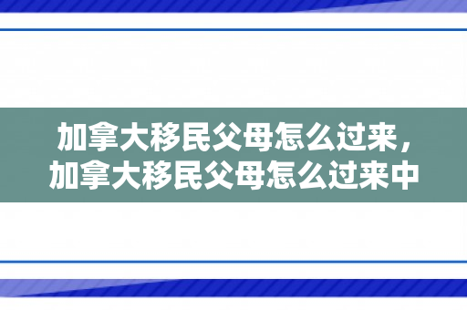 加拿大移民父母怎么过来，加拿大移民父母怎么过来中国