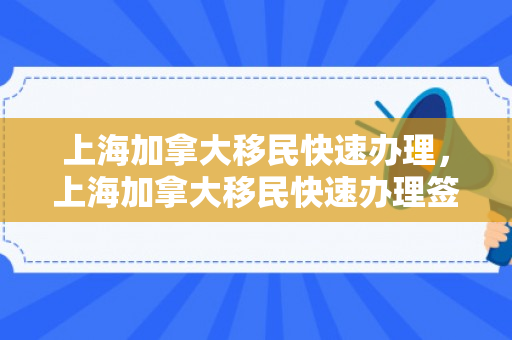 上海加拿大移民快速办理，上海加拿大移民快速办理签证