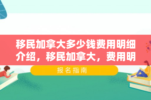 移民加拿大多少钱费用明细介绍，移民加拿大，费用明细介绍