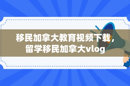 移民加拿大教育视频下载，留学移民加拿大vlog