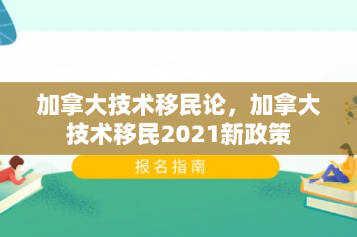加拿大技术移民论，加拿大技术移民2021新政策