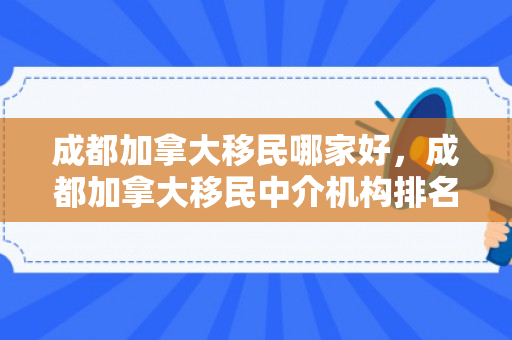 成都加拿大移民哪家好，成都加拿大移民中介机构排名