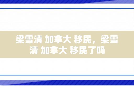 梁雪清 加拿大 移民，梁雪清 加拿大 移民了吗