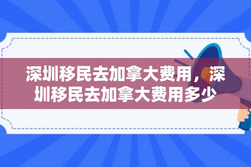 深圳移民去加拿大费用，深圳移民去加拿大费用多少