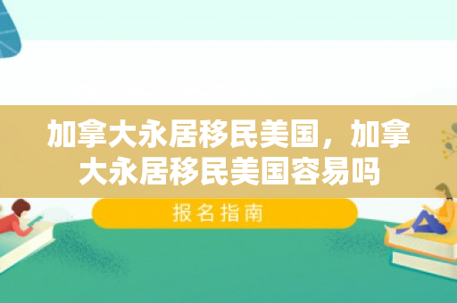 加拿大永居移民美国，加拿大永居移民美国容易吗