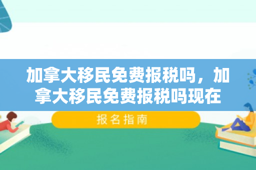 加拿大移民免费报税吗，加拿大移民免费报税吗现在
