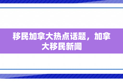 移民加拿大热点话题，加拿大移民新闻