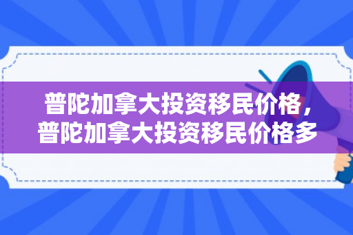 普陀加拿大投资移民价格，普陀加拿大投资移民价格多少