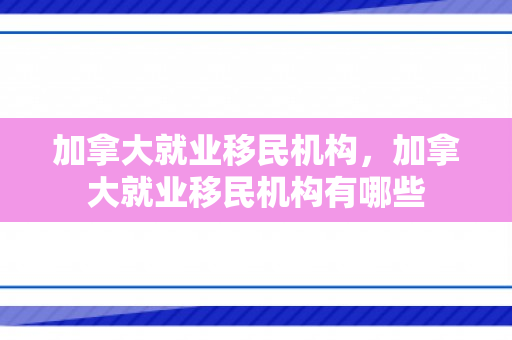 加拿大就业移民机构，加拿大就业移民机构有哪些
