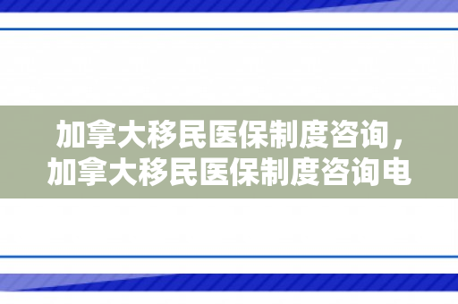 加拿大移民医保制度咨询，加拿大移民医保制度咨询电话