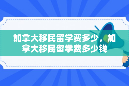 加拿大移民留学费多少，加拿大移民留学费多少钱
