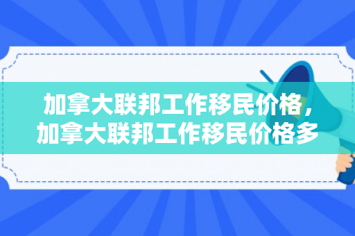 加拿大联邦工作移民价格，加拿大联邦工作移民价格多少