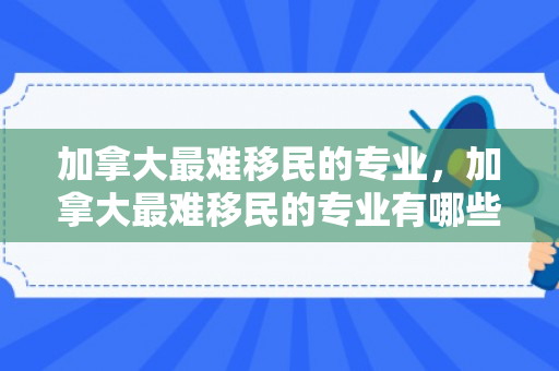 加拿大最难移民的专业，加拿大最难移民的专业有哪些