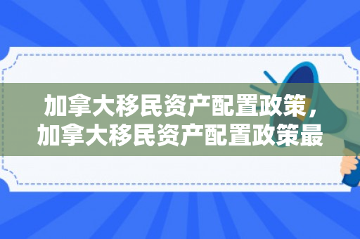 加拿大移民资产配置政策，加拿大移民资产配置政策最新