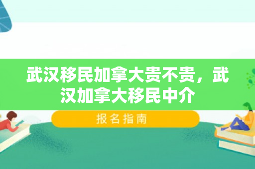 武汉移民加拿大贵不贵，武汉加拿大移民中介