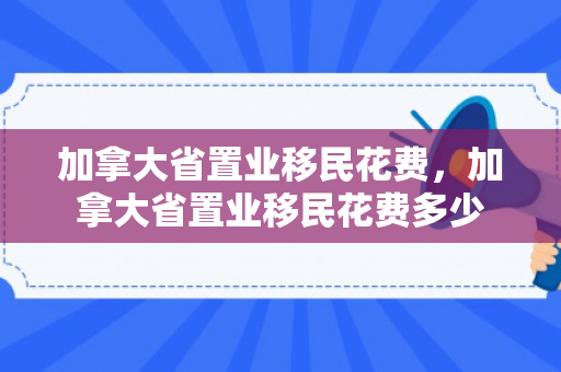 加拿大省置业移民花费，加拿大省置业移民花费多少