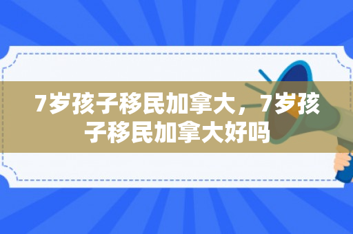 7岁孩子移民加拿大，7岁孩子移民加拿大好吗