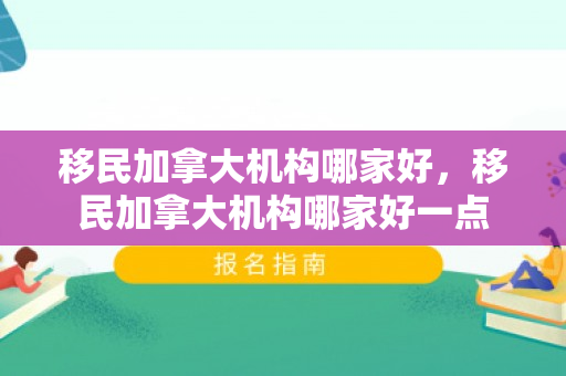 移民加拿大机构哪家好，移民加拿大机构哪家好一点