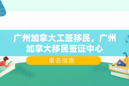 广州加拿大工签移民，广州加拿大移民签证中心
