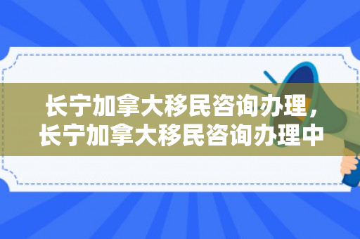 长宁加拿大移民咨询办理，长宁加拿大移民咨询办理中心