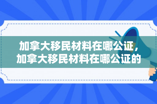 加拿大移民材料在哪公证，加拿大移民材料在哪公证的