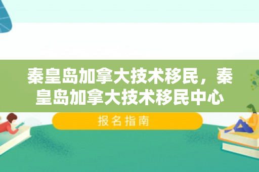 秦皇岛加拿大技术移民，秦皇岛加拿大技术移民中心
