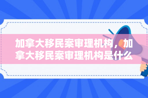 加拿大移民案审理机构，加拿大移民案审理机构是什么