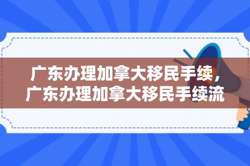 广东办理加拿大移民手续，广东办理加拿大移民手续流程