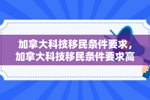 加拿大科技移民条件要求，加拿大科技移民条件要求高吗