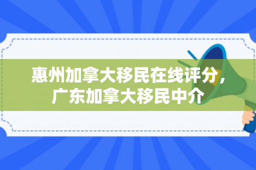 惠州加拿大移民在线评分，广东加拿大移民中介